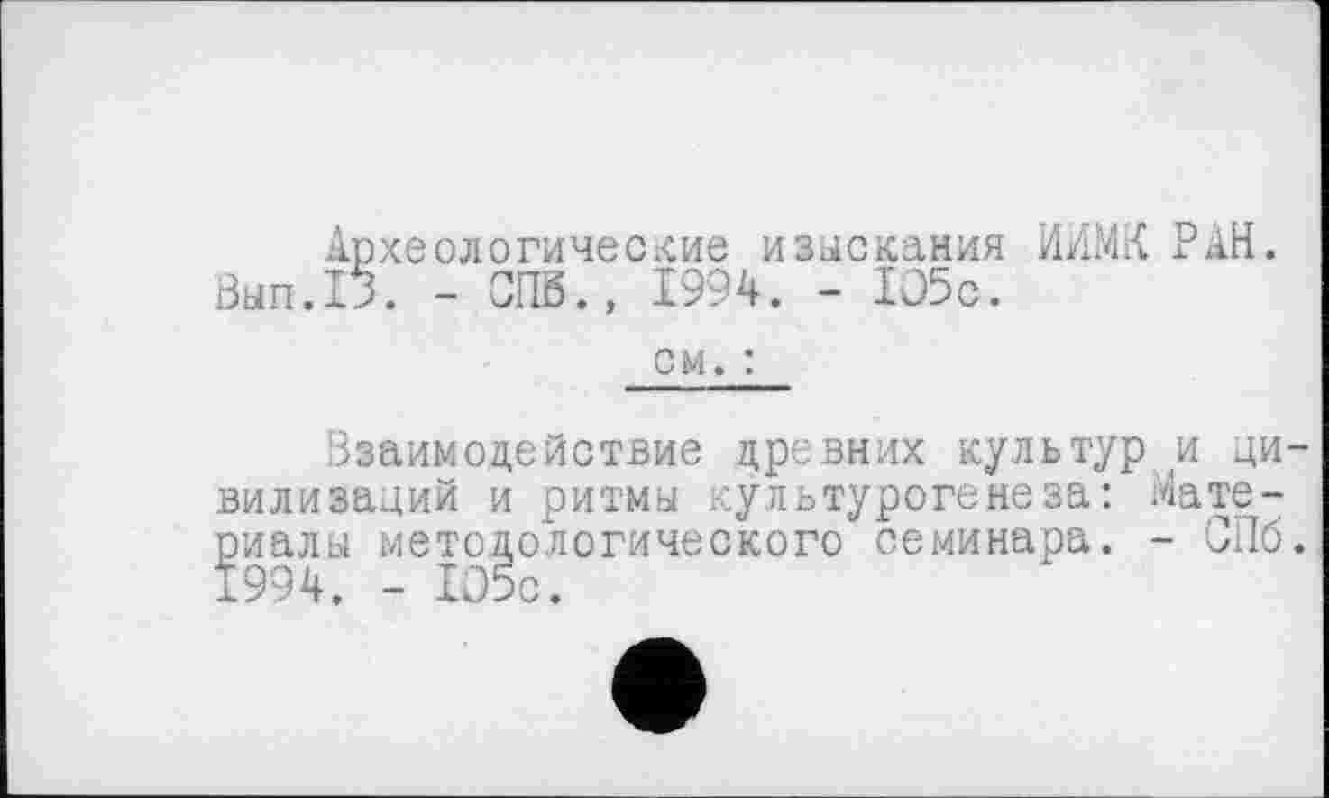 ﻿Археологические изыскания ИИМК РАН. Вып.13. - СПб., 1994. - 105с.
см. :
Взаимодействие древних культур и цивилизаций и ритмы культурогене за: Материалы методологического семинара. - СПб. 1994. - 105с.